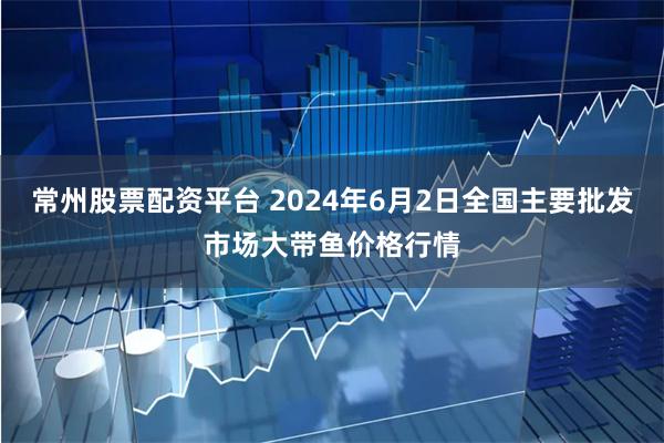 常州股票配资平台 2024年6月2日全国主要批发市场大带鱼价格行情