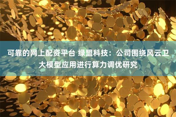 可靠的网上配资平台 绿盟科技：公司围绕风云卫大模型应用进行算力调优研究