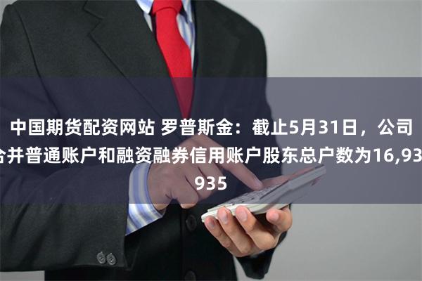 中国期货配资网站 罗普斯金：截止5月31日，公司合并普通账户和融资融券信用账户股东总户数为16,935