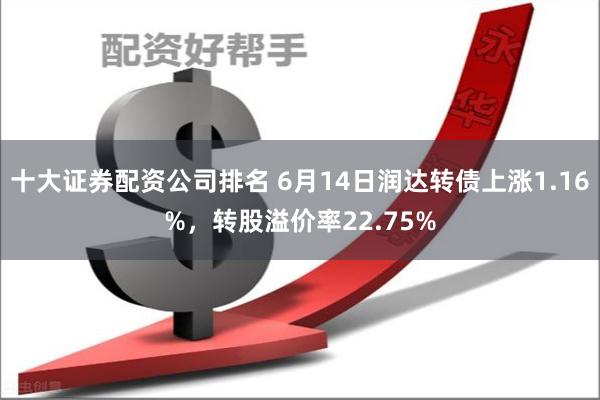 十大证券配资公司排名 6月14日润达转债上涨1.16%，转股溢价率22.75%