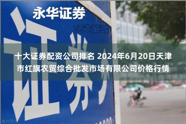 十大证券配资公司排名 2024年6月20日天津市红旗农贸综合批发市场有限公司价格行情