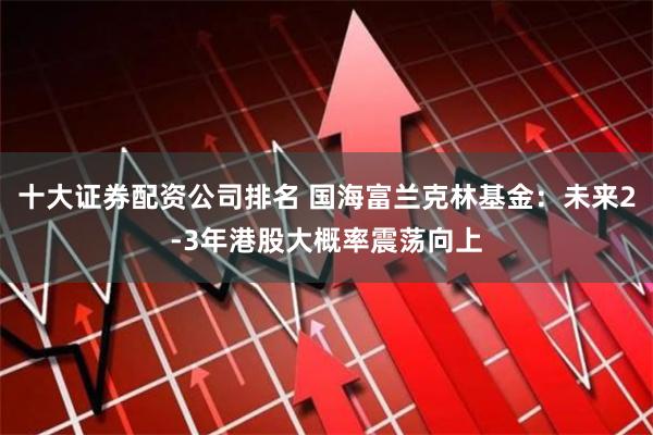 十大证券配资公司排名 国海富兰克林基金：未来2-3年港股大概率震荡向上