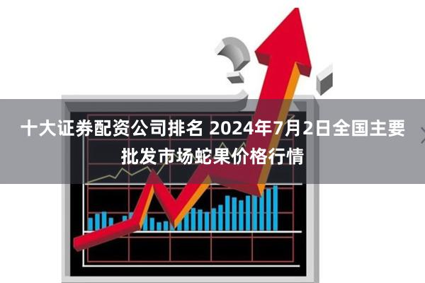 十大证券配资公司排名 2024年7月2日全国主要批发市场蛇果价格行情