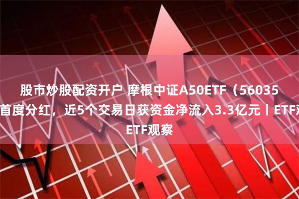 股市炒股配资开户 摩根中证A50ETF（560350）首度分红，近5个交易日获资金净流入3.3亿元丨ETF观察