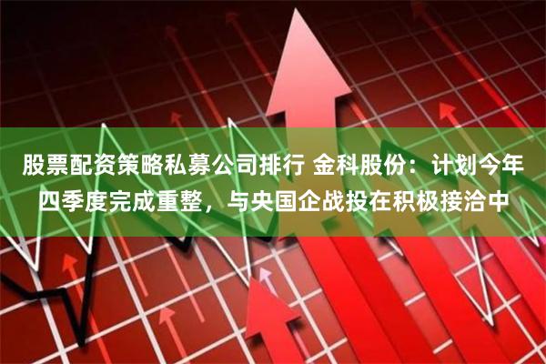 股票配资策略私募公司排行 金科股份：计划今年四季度完成重整，与央国企战投在积极接洽中