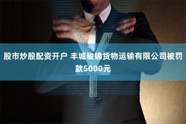 股市炒股配资开户 丰城骏锦货物运输有限公司被罚款5000元