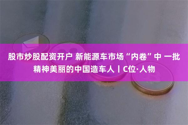 股市炒股配资开户 新能源车市场“内卷”中 一批精神美丽的中国造车人丨C位·人物