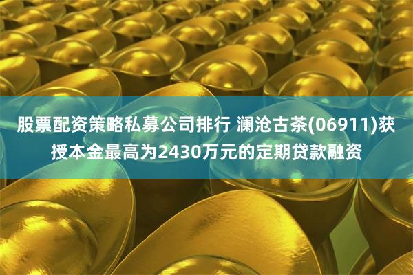 股票配资策略私募公司排行 澜沧古茶(06911)获授本金最高为2430万元的定期贷款融资