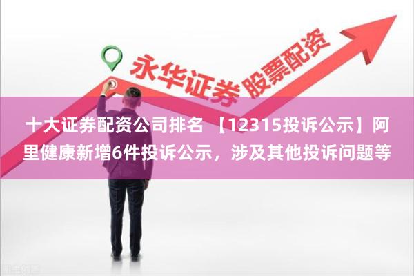 十大证券配资公司排名 【12315投诉公示】阿里健康新增6件投诉公示，涉及其他投诉问题等