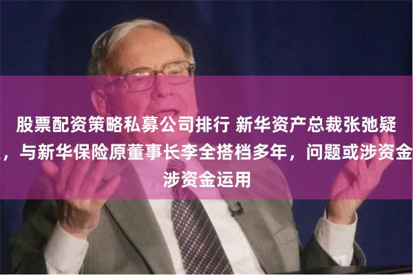 股票配资策略私募公司排行 新华资产总裁张弛疑失联，与新华保险原董事长李全搭档多年，问题或涉资金运用