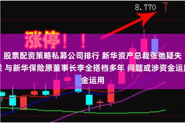 股票配资策略私募公司排行 新华资产总裁张弛疑失联 与新华保险原董事长李全搭档多年 问题或涉资金运用