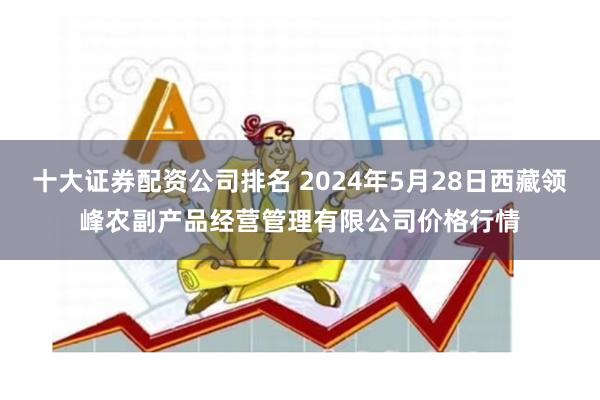 十大证券配资公司排名 2024年5月28日西藏领峰农副产品经营管理有限公司价格行情