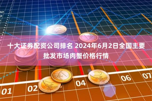 十大证券配资公司排名 2024年6月2日全国主要批发市场肉蟹价格行情