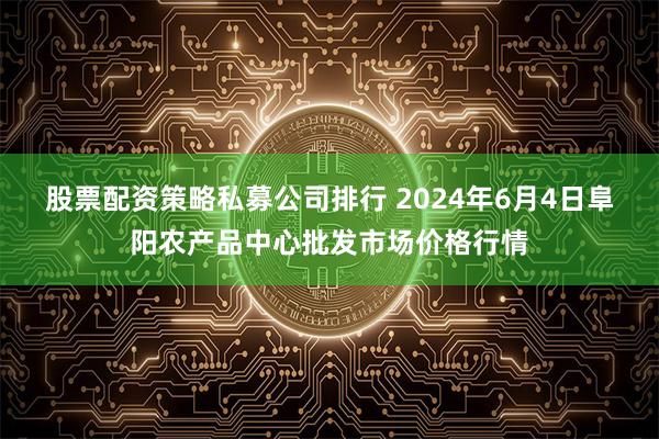 股票配资策略私募公司排行 2024年6月4日阜阳农产品中心批发市场价格行情