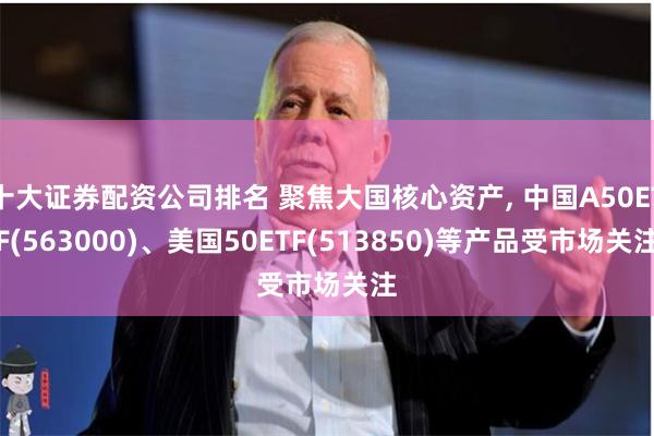 十大证券配资公司排名 聚焦大国核心资产, 中国A50ETF(563000)、美国50ETF(513850)等产品受市场关注