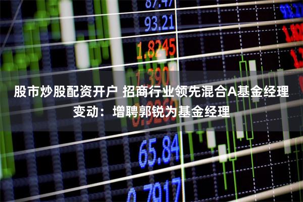 股市炒股配资开户 招商行业领先混合A基金经理变动：增聘郭锐为基金经理