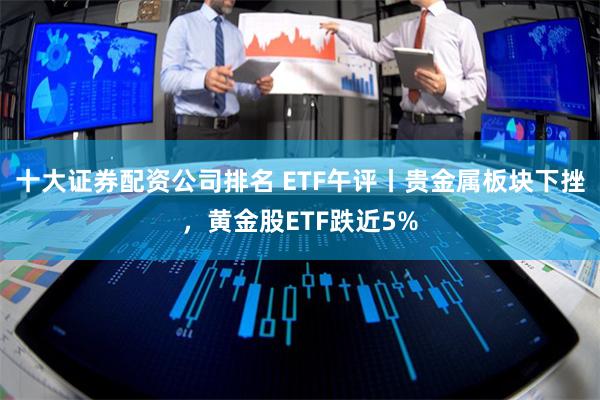 十大证券配资公司排名 ETF午评丨贵金属板块下挫，黄金股ETF跌近5%