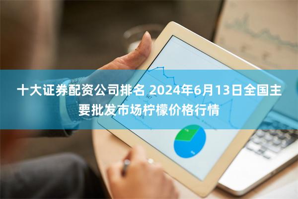 十大证券配资公司排名 2024年6月13日全国主要批发市场柠檬价格行情