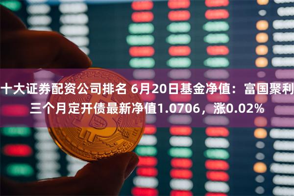 十大证券配资公司排名 6月20日基金净值：富国聚利三个月定开债最新净值1.0706，涨0.02%