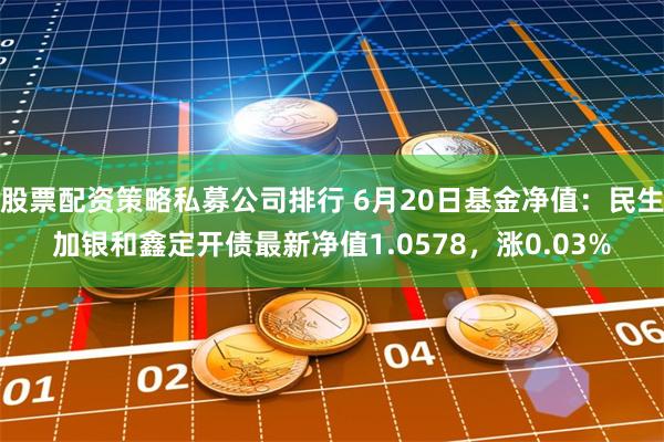 股票配资策略私募公司排行 6月20日基金净值：民生加银和鑫定开债最新净值1.0578，涨0.03%