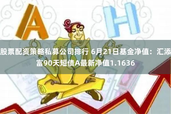 股票配资策略私募公司排行 6月21日基金净值：汇添富90天短债A最新净值1.1636