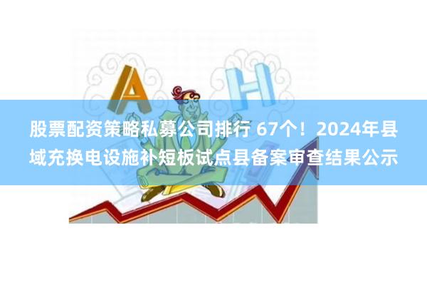 股票配资策略私募公司排行 67个！2024年县域充换电设施补短板试点县备案审查结果公示