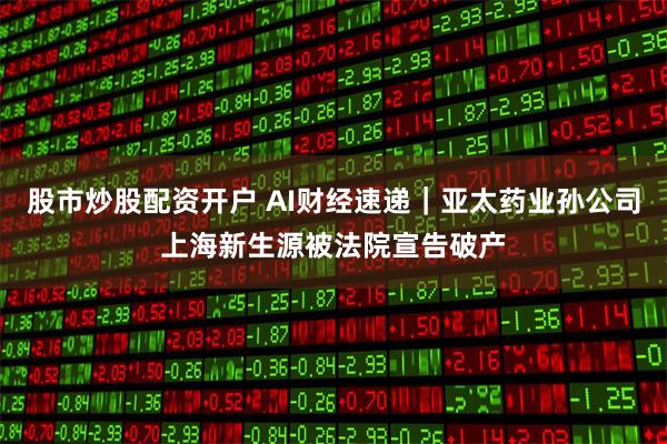 股市炒股配资开户 AI财经速递｜亚太药业孙公司上海新生源被法院宣告破产