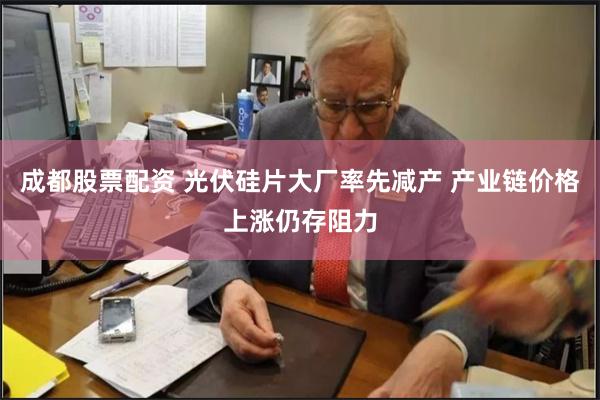 成都股票配资 光伏硅片大厂率先减产 产业链价格上涨仍存阻