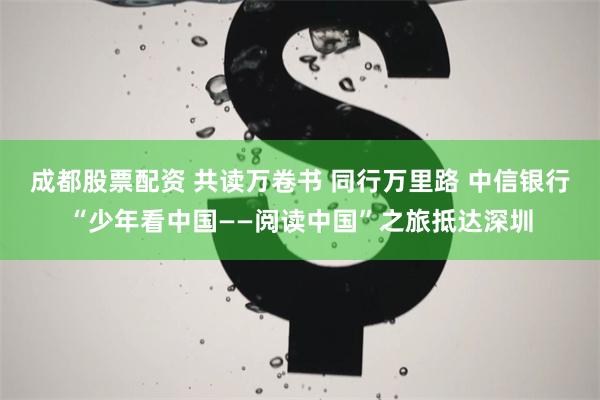 成都股票配资 共读万卷书 同行万里路 中信银行“少年看中