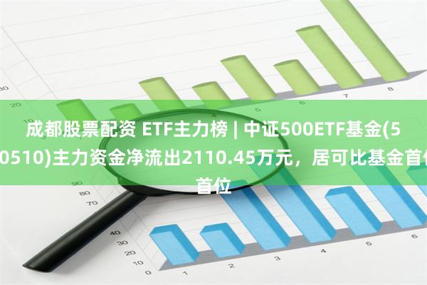 成都股票配资 ETF主力榜 | 中证500ETF基金(510510)主力资金净流出2110.45万元，居可比基金首位