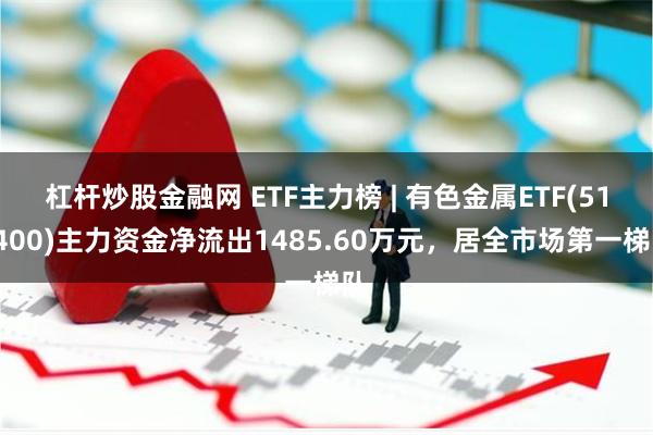 杠杆炒股金融网 ETF主力榜 | 有色金属ETF(512400)主力资金净流出1485.60万元，居全市场第一梯队