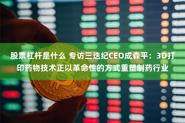 股票杠杆是什么 专访三迭纪CEO成森平：3D打印药物技术正以革命性的方式重塑制药行业