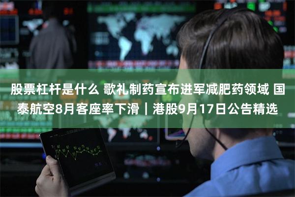 股票杠杆是什么 歌礼制药宣布进军减肥药领域 国泰航空8月客座率下滑｜港股9月17日公告精选