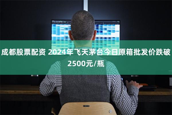 成都股票配资 2024年飞天茅台今日原箱批发价跌破250