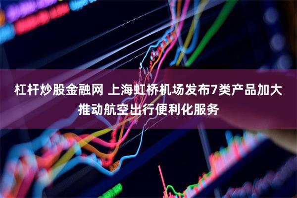 杠杆炒股金融网 上海虹桥机场发布7类产品加大推动航空出行便利化服务