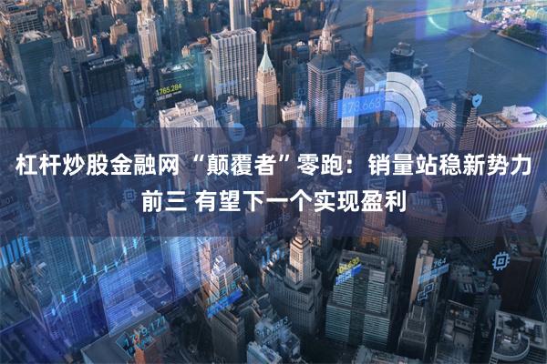 杠杆炒股金融网 “颠覆者”零跑：销量站稳新势力前三 有望下一个实现盈利