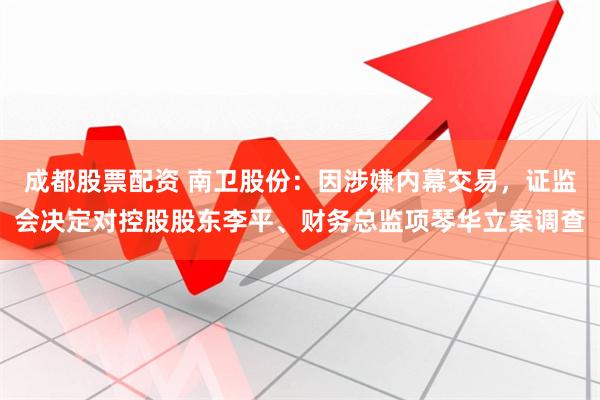 成都股票配资 南卫股份：因涉嫌内幕交易，证监会决定对控股股东李平、财务总监项琴华立案调查