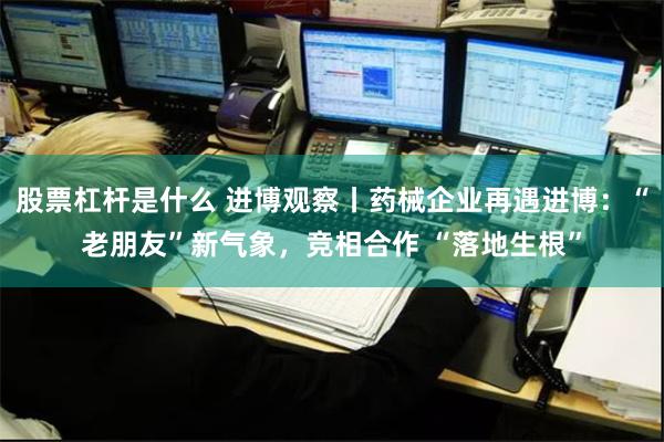 股票杠杆是什么 进博观察丨药械企业再遇进博：“老朋友”新气象，竞相合作 “落地生根”