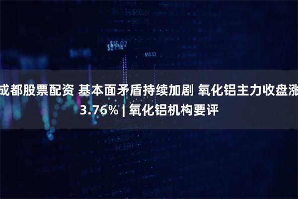 成都股票配资 基本面矛盾持续加剧 氧化铝主力收盘涨3.76% | 氧化铝机构要评