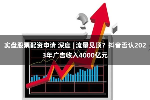 实盘股票配资申请 深度 | 流量见顶？抖音否认2023年广告