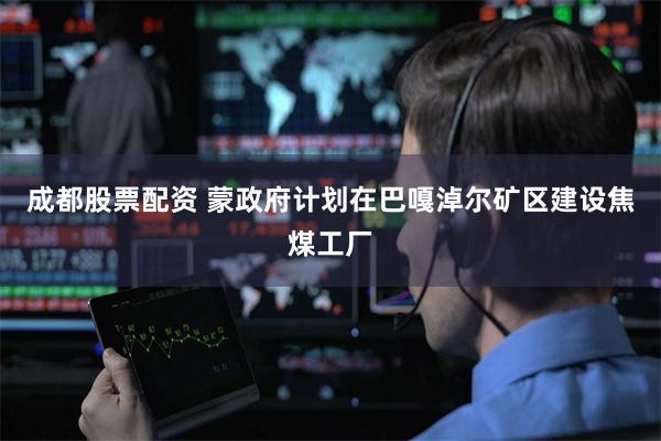 成都股票配资 蒙政府计划在巴嘎淖尔矿区建设焦煤工厂