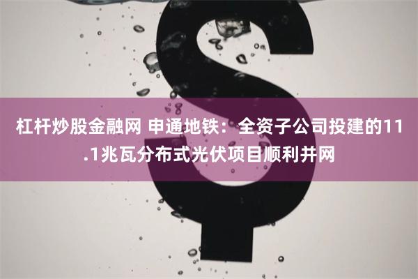 杠杆炒股金融网 申通地铁：全资子公司投建的11.1兆瓦分布式光伏项目顺利并网